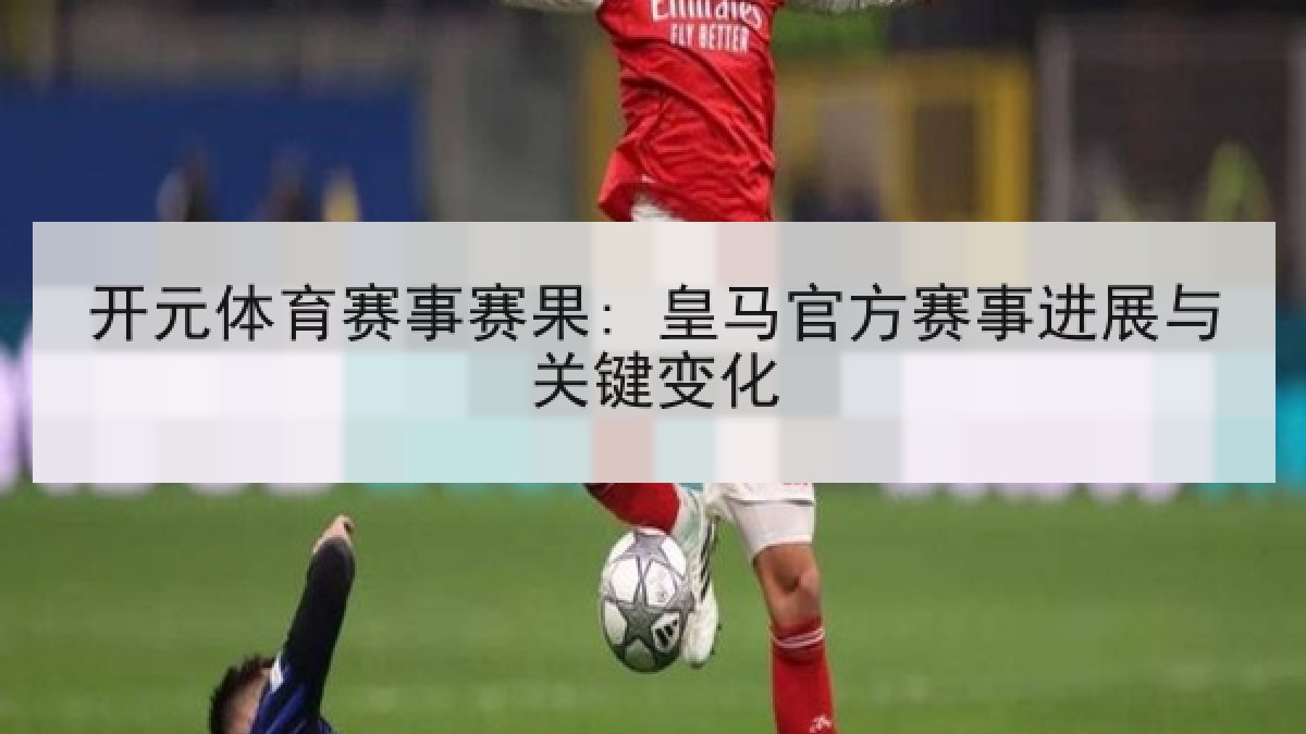 开元体育赛事赛果: 皇马官方赛事进展与关键变化